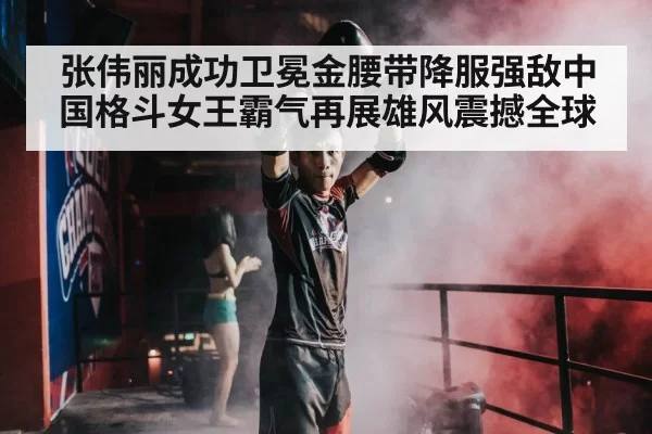 张伟丽成功卫冕金腰带降服强敌中国格斗女王霸气再展雄风震撼全球