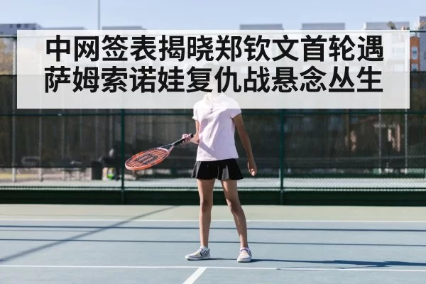 中网签表揭晓郑钦文首轮遇萨姆索诺娃复仇战悬念丛生